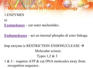 Molecular tools in Rdna technology
1.ENZYMES
a)
Exonucleases – cut outer nucleotides .
Endonucleases – act on internal phospho di ester linkage.
Imp enzyme is RESTRICTION ENDONUCLEASE 
Molecular scissor.
Types 1,2 & 3
1 & 3 – requires ATP & cut DNA molecules away from
recognition sequence .
 