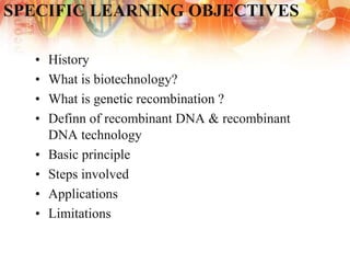 SPECIFIC LEARNING OBJECTIVES
• History
• What is biotechnology?
• What is genetic recombination ?
• Definn of recombinant DNA & recombinant
DNA technology
• Basic principle
• Steps involved
• Applications
• Limitations
 