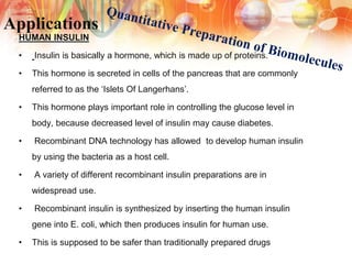 Applications
HUMAN INSULIN
• Insulin is basically a hormone, which is made up of proteins.
• This hormone is secreted in cells of the pancreas that are commonly
referred to as the ‘Islets Of Langerhans’.
• This hormone plays important role in controlling the glucose level in
body, because decreased level of insulin may cause diabetes.
• Recombinant DNA technology has allowed to develop human insulin
by using the bacteria as a host cell.
• A variety of different recombinant insulin preparations are in
widespread use.
• Recombinant insulin is synthesized by inserting the human insulin
gene into E. coli, which then produces insulin for human use.
• This is supposed to be safer than traditionally prepared drugs
 