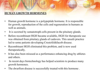 HUMAN GROWTH HORMONES
• Human growth hormone is a polypeptide hormone. It is responsible
for growth, reproduction of the cells and regeneration in humans as
well as animals.
• It is secreted by somatotroph cells present in the pituitary glands.
• Before recombinant HGH became available, HGH for therapeutic use
was obtained from pituitary glands of cadavers. This unsafe practice
led to some patients developing CreutzfeldtJacob disease.
• Recombinant HGH eliminated this problem, and is now used
therapeutically.
• It has also been misused as a performance enhancing drug by athletes
and others.
• In recent days biotechnology has helped scientists to produce many
growth hormones.
• The dwarfism disease is successfully treated with this hormone .
 
