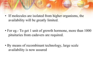 • If molecules are isolated from higher organisms, the
availability will be greatly limited.
• For eg.- To get 1 unit of growth hormone, more than 1000
pituitaries from cadavers are required.
• By means of recombinant technology, large scale
availability is now assured
 