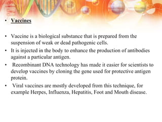• Vaccines
• Vaccine is a biological substance that is prepared from the
suspension of weak or dead pathogenic cells.
• It is injected in the body to enhance the production of antibodies
against a particular antigen.
• Recombinant DNA technology has made it easier for scientists to
develop vaccines by cloning the gene used for protective antigen
protein.
• Viral vaccines are mostly developed from this technique, for
example Herpes, Influenza, Hepatitis, Foot and Mouth disease.
 