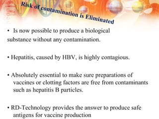 • Is now possible to produce a biological
substance without any contamination.
• Hepatitis, caused by HBV, is highly contagious.
• Absolutely essential to make sure preparations of
vaccines or clotting factors are free from contaminants
such as hepatitis B particles.
• RD-Technology provides the answer to produce safe
antigens for vaccine production
 