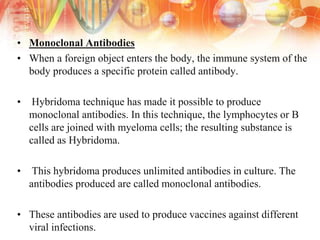 • Monoclonal Antibodies
• When a foreign object enters the body, the immune system of the
body produces a specific protein called antibody.
• Hybridoma technique has made it possible to produce
monoclonal antibodies. In this technique, the lymphocytes or B
cells are joined with myeloma cells; the resulting substance is
called as Hybridoma.
• This hybridoma produces unlimited antibodies in culture. The
antibodies produced are called monoclonal antibodies.
• These antibodies are used to produce vaccines against different
viral infections.
 