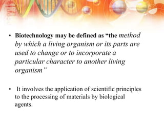 • Biotechnology may be defined as “the method
by which a living organism or its parts are
used to change or to incorporate a
particular character to another living
organism”
• It involves the application of scientific principles
to the processing of materials by biological
agents.
 