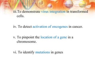 iii.To demonstrate virus integration in transformed
cells.
iv. To detect activation of oncogenes in cancer.
v. To pinpoint the location of a gene in a
chromosome.
vi. To identify mutations in genes
 