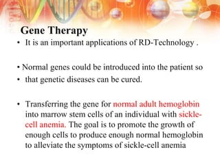 Gene Therapy
• It is an important applications of RD-Technology .
• Normal genes could be introduced into the patient so
• that genetic diseases can be cured.
• Transferring the gene for normal adult hemoglobin
into marrow stem cells of an individual with sickle-
cell anemia. The goal is to promote the growth of
enough cells to produce enough normal hemoglobin
to alleviate the symptoms of sickle-cell anemia
 