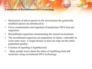 Limitations of Recombinant DNA technology
• Destruction of native species in the environment the genetically
modified species are introduced in.
• Cross contamination and migration of proprietary DNA between
organisms.
• Recombinant organisms contaminating the natural environment.
• The recombinant organisms are population of clones, vulnerable in
exact same ways. A single disease or pest can wipe out the entire
population quickly.
• Creation of superbug is hypothesized.
• . Many people worry about the safety of modifying food and
medicines using recombinant DNA technology
 