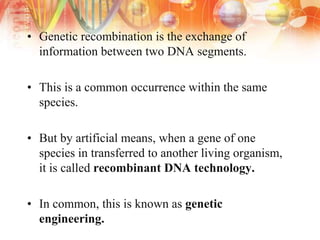 • Genetic recombination is the exchange of
information between two DNA segments.
• This is a common occurrence within the same
species.
• But by artificial means, when a gene of one
species in transferred to another living organism,
it is called recombinant DNA technology.
• In common, this is known as genetic
engineering.
 