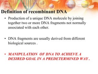 Definition of recombinant DNA
• Production of a unique DNA molecule by joining
together two or more DNA fragments not normally
associated with each other.
• DNA fragments are usually derived from different
biological sources .
• MANIPULATION OF DNA TO ACHIEVE A
DESIRED GOAL IN A PREDETERMINED WAY .
 