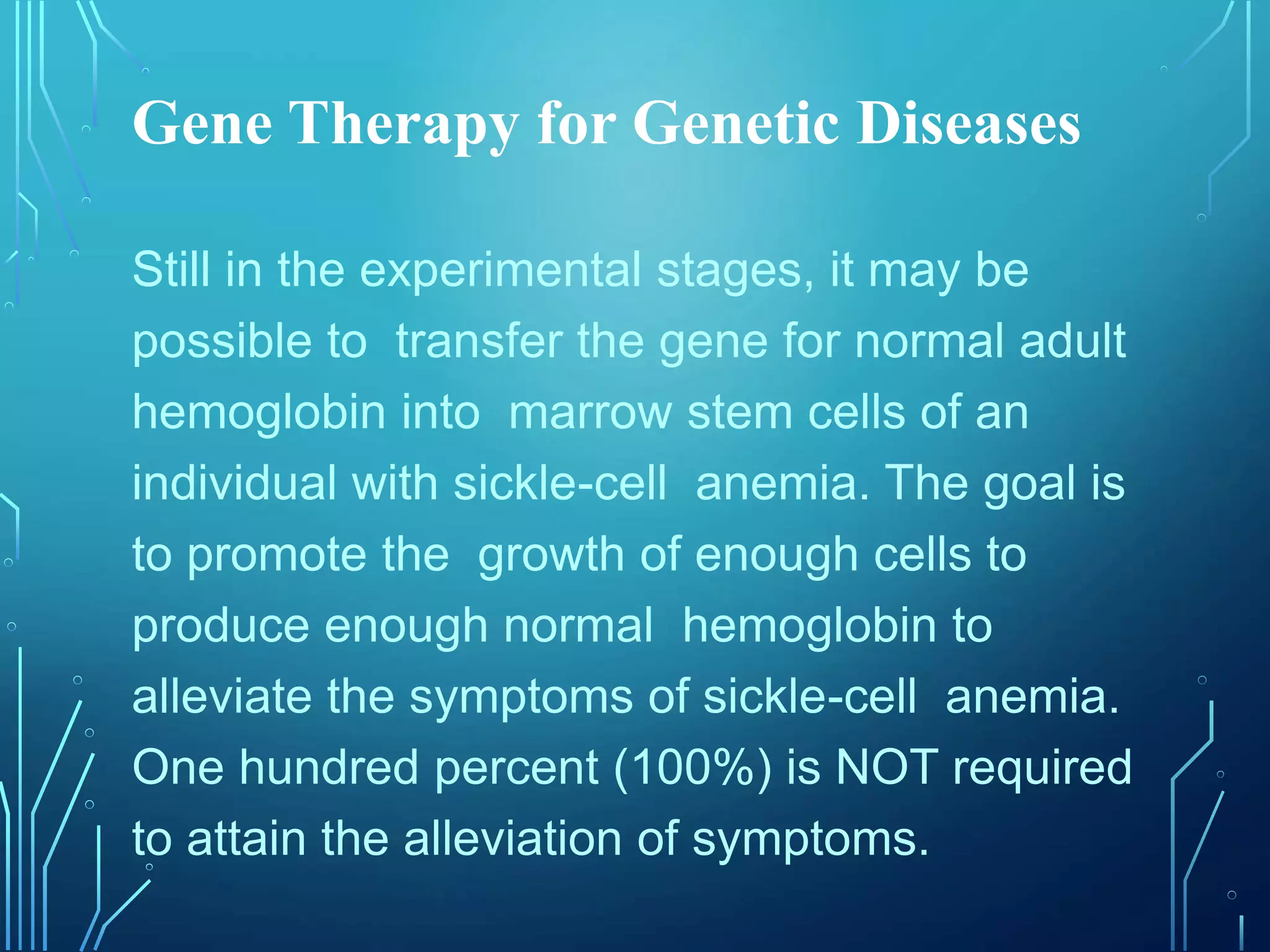 Gene Therapy for Genetic Diseases
Still in the experimental stages, it may be
possible to transfer the gene for normal adult
hemoglobin into marrow stem cells of an
individual with sickle-cell anemia. The goal is
to promote the growth of enough cells to
produce enough normal hemoglobin to
alleviate the symptoms of sickle-cell anemia.
One hundred percent (100%) is NOT required
to attain the alleviation of symptoms.
 