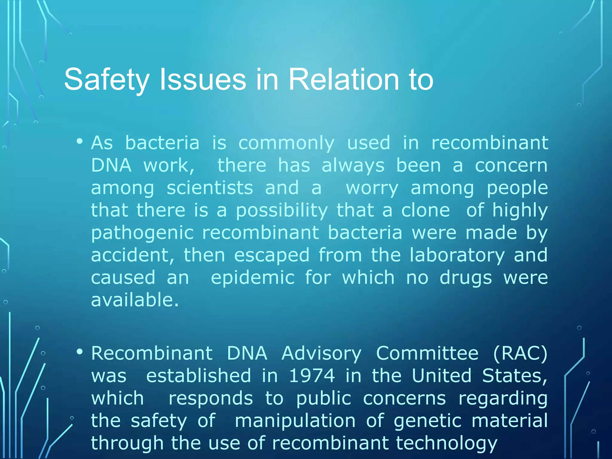 Safety Issues in Relation to
• As bacteria is commonly used in recombinant
DNA work, there has always been a concern
among scientists and a worry among people
that there is a possibility that a clone of highly
pathogenic recombinant bacteria were made by
accident, then escaped from the laboratory and
caused an epidemic for which no drugs were
available.
• Recombinant DNA Advisory Committee (RAC)
was established in 1974 in the United States,
which responds to public concerns regarding
the safety of manipulation of genetic material
through the use of recombinant technology
 
