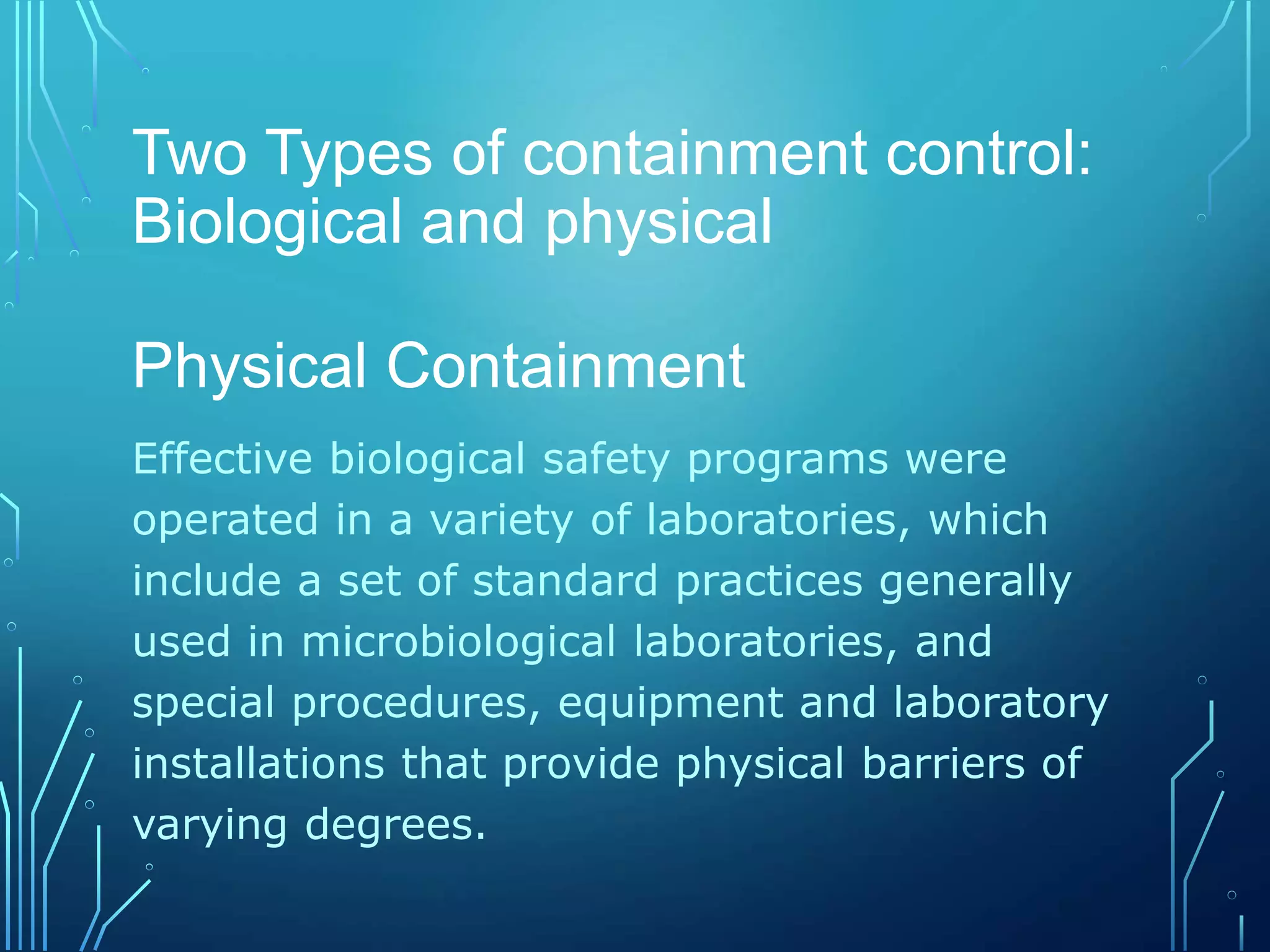 Two Types of containment control:
Biological and physical
Physical Containment
Effective biological safety programs were
operated in a variety of laboratories, which
include a set of standard practices generally
used in microbiological laboratories, and
special procedures, equipment and laboratory
installations that provide physical barriers of
varying degrees.
 