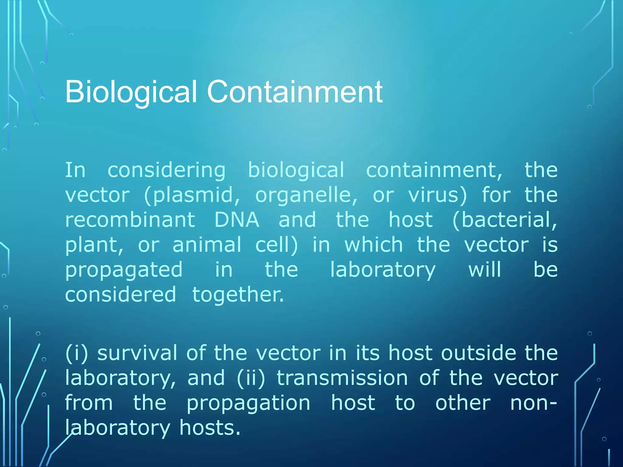 Biological Containment
In considering biological containment, the
vector (plasmid, organelle, or virus) for the
recombinant DNA and the host (bacterial,
plant, or animal cell) in which the vector is
propagated in the laboratory will be
considered together.
(i) survival of the vector in its host outside the
laboratory, and (ii) transmission of the vector
from the propagation host to other non-
laboratory hosts.
 