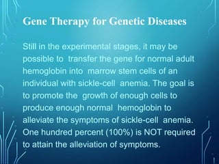 Gene Therapy for Genetic Diseases
Still in the experimental stages, it may be
possible to transfer the gene for normal adult
hemoglobin into marrow stem cells of an
individual with sickle-cell anemia. The goal is
to promote the growth of enough cells to
produce enough normal hemoglobin to
alleviate the symptoms of sickle-cell anemia.
One hundred percent (100%) is NOT required
to attain the alleviation of symptoms.
 
