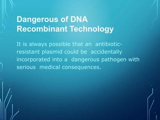 Dangerous of DNA
Recombinant Technology
It is always possible that an antibiotic-
resistant plasmid could be accidentally
incorporated into a dangerous pathogen with
serious medical consequences.
 