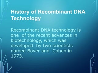 History of Recombinant DNA
Technology
Recombinant DNA technology is
one of the recent advances in
biotechnology, which was
developed by two scientists
named Boyer and Cohen in
1973.
 