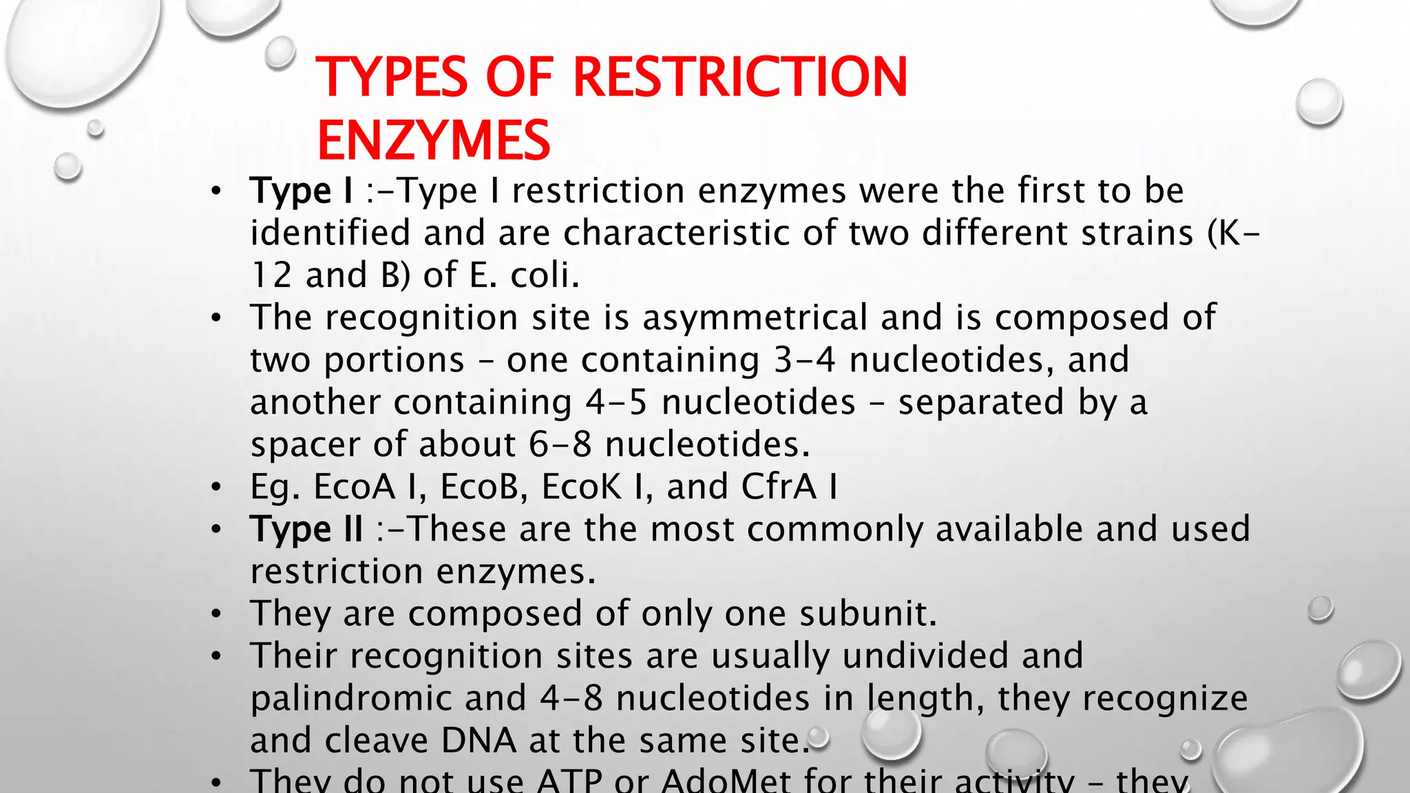 TYPES OF RESTRICTION
ENZYMES
• Type I :-Type I restriction enzymes were the first to be
identified and are characteristic of two different strains (K-
12 and B) of E. coli.
• The recognition site is asymmetrical and is composed of
two portions – one containing 3-4 nucleotides, and
another containing 4-5 nucleotides – separated by a
spacer of about 6-8 nucleotides.
• Eg. EcoA I, EcoB, EcoK I, and CfrA I
• Type II :-These are the most commonly available and used
restriction enzymes.
• They are composed of only one subunit.
• Their recognition sites are usually undivided and
palindromic and 4-8 nucleotides in length, they recognize
and cleave DNA at the same site.
 