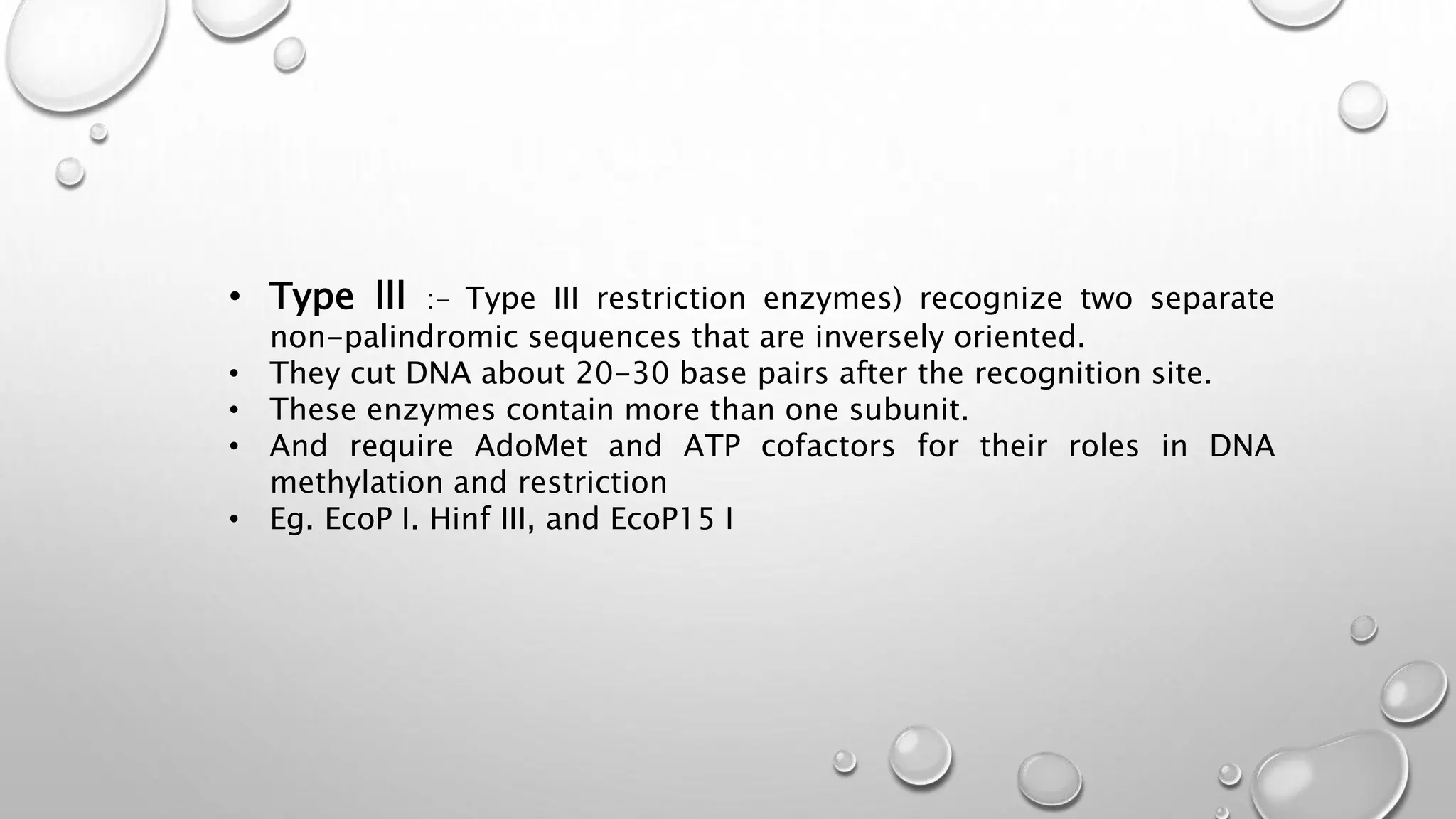 • Type lll :- Type III restriction enzymes) recognize two separate
non-palindromic sequences that are inversely oriented.
• They cut DNA about 20-30 base pairs after the recognition site.
• These enzymes contain more than one subunit.
• And require AdoMet and ATP cofactors for their roles in DNA
methylation and restriction
• Eg. EcoP I. Hinf III, and EcoP15 I
 