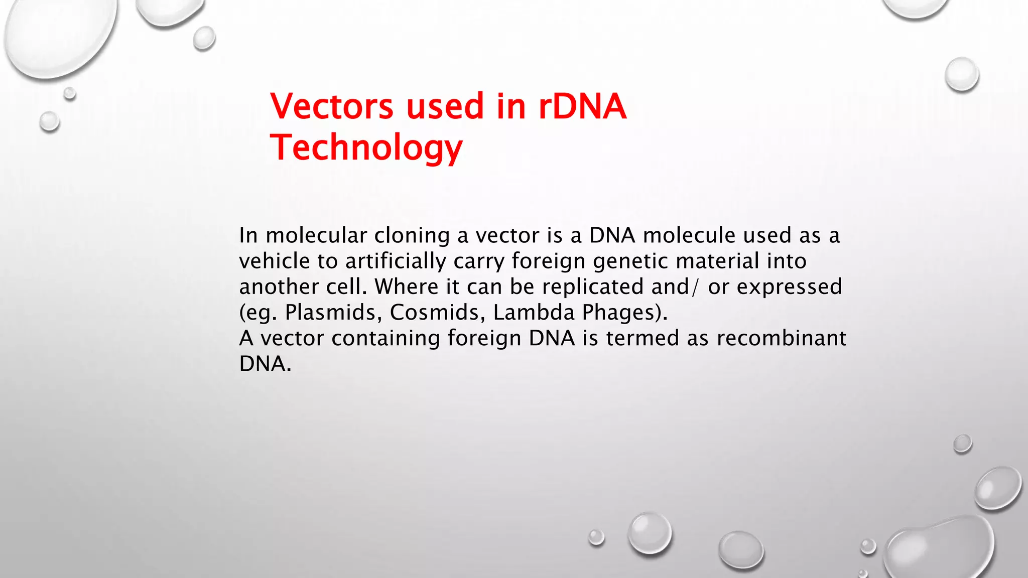 In molecular cloning a vector is a DNA molecule used as a
vehicle to artificially carry foreign genetic material into
another cell. Where it can be replicated and/ or expressed
(eg. Plasmids, Cosmids, Lambda Phages).
A vector containing foreign DNA is termed as recombinant
DNA.
Vectors used in rDNA
Technology
 