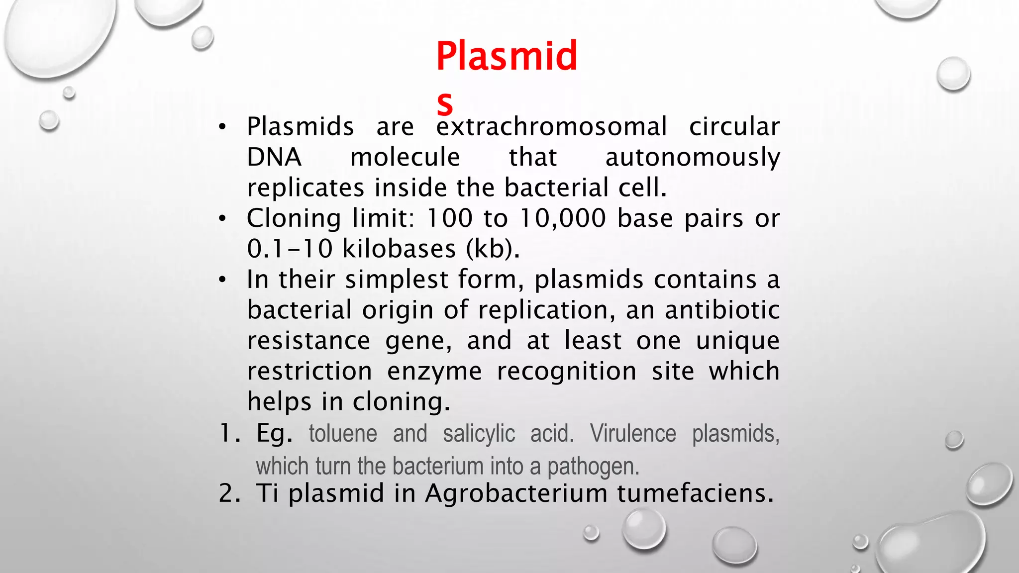 Plasmid
s
• Plasmids are extrachromosomal circular
DNA molecule that autonomously
replicates inside the bacterial cell.
• Cloning limit: 100 to 10,000 base pairs or
0.1-10 kilobases (kb).
• In their simplest form, plasmids contains a
bacterial origin of replication, an antibiotic
resistance gene, and at least one unique
restriction enzyme recognition site which
helps in cloning.
1. Eg. toluene and salicylic acid. Virulence plasmids,
which turn the bacterium into a pathogen.
2. Ti plasmid in Agrobacterium tumefaciens.
 