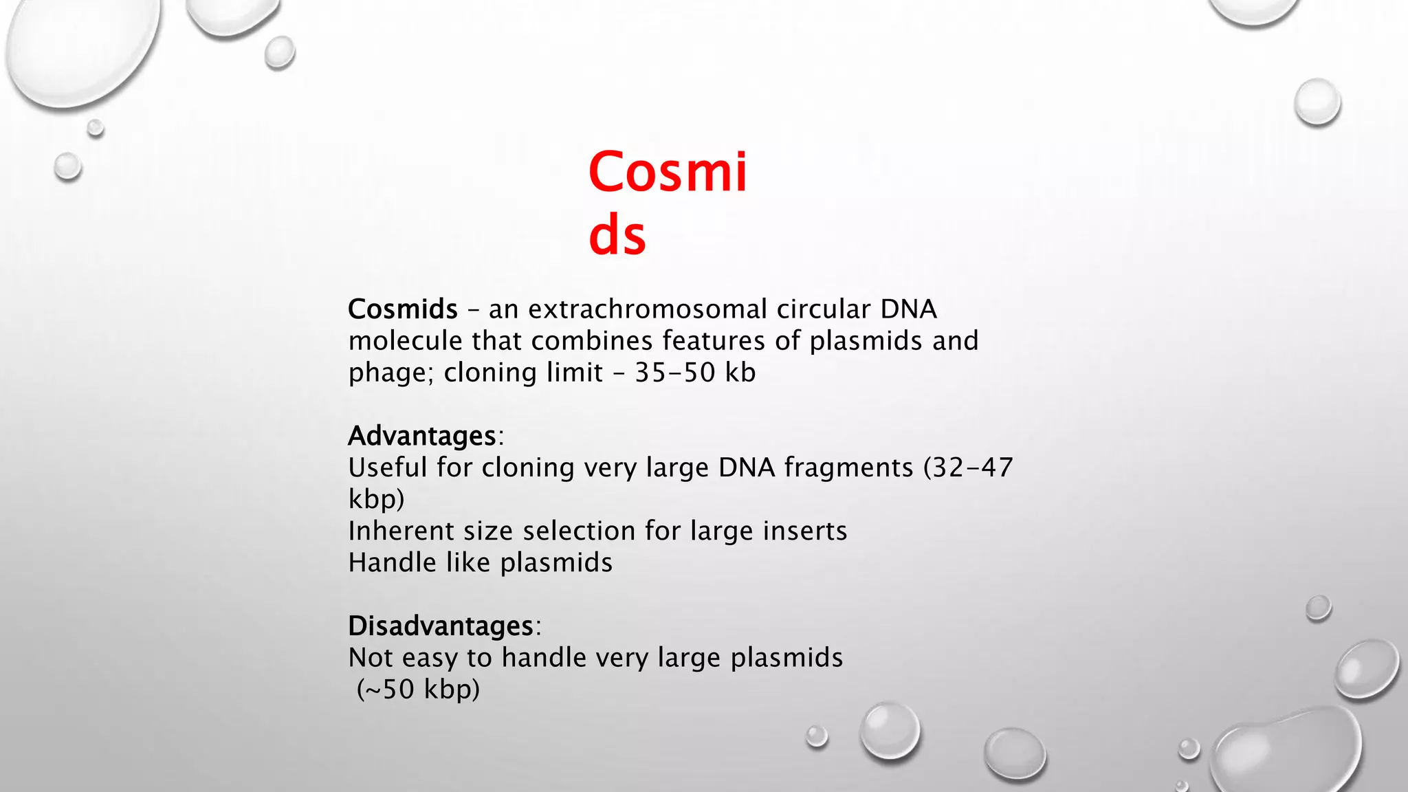 Cosmi
ds
Cosmids – an extrachromosomal circular DNA
molecule that combines features of plasmids and
phage; cloning limit – 35-50 kb
Advantages:
Useful for cloning very large DNA fragments (32-47
kbp)
Inherent size selection for large inserts
Handle like plasmids
Disadvantages:
Not easy to handle very large plasmids
(~50 kbp)
 