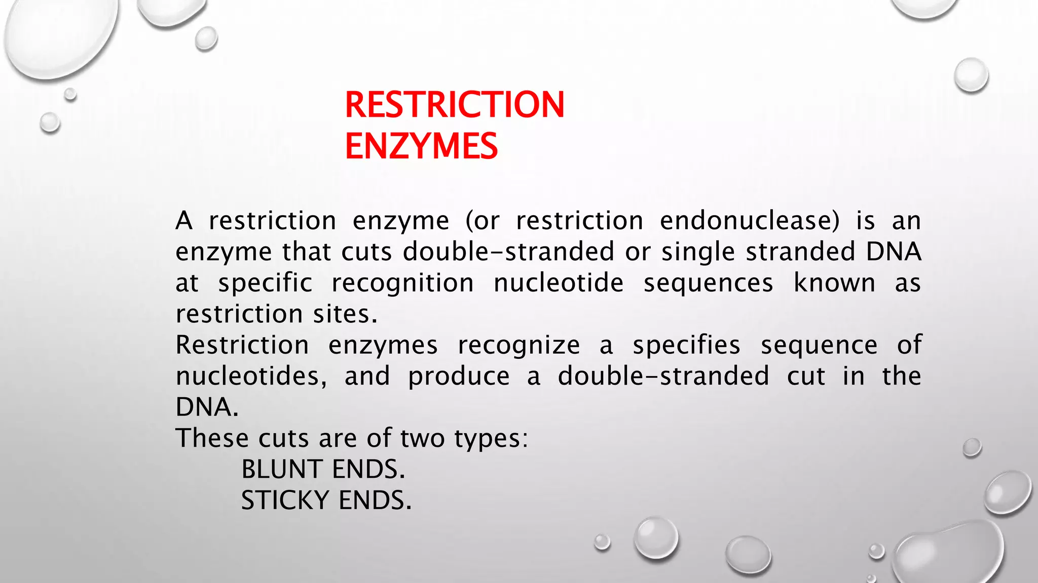 RESTRICTION
ENZYMES
A restriction enzyme (or restriction endonuclease) is an
enzyme that cuts double-stranded or single stranded DNA
at specific recognition nucleotide sequences known as
restriction sites.
Restriction enzymes recognize a specifies sequence of
nucleotides, and produce a double-stranded cut in the
DNA.
These cuts are of two types:
BLUNT ENDS.
STICKY ENDS.
 