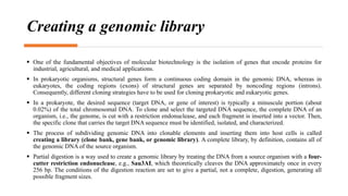 Creating a genomic library
 One of the fundamental objectives of molecular biotechnology is the isolation of genes that encode proteins for
industrial, agricultural, and medical applications.
 In prokaryotic organisms, structural genes form a continuous coding domain in the genomic DNA, whereas in
eukaryotes, the coding regions (exons) of structural genes are separated by noncoding regions (introns).
Consequently, different cloning strategies have to be used for cloning prokaryotic and eukaryotic genes.
 In a prokaryote, the desired sequence (target DNA, or gene of interest) is typically a minuscule portion (about
0.02%) of the total chromosomal DNA. To clone and select the targeted DNA sequence, the complete DNA of an
organism, i.e., the genome, is cut with a restriction endonuclease, and each fragment is inserted into a vector. Then,
the specific clone that carries the target DNA sequence must be identified, isolated, and characterized.
 The process of subdividing genomic DNA into clonable elements and inserting them into host cells is called
creating a library (clone bank, gene bank, or genomic library). A complete library, by definition, contains all of
the genomic DNA of the source organism.
 Partial digestion is a way used to create a genomic library by treating the DNA from a source organism with a four-
cutter restriction endonuclease, e.g., Sau3AI, which theoretically cleaves the DNA approximately once in every
256 bp. The conditions of the digestion reaction are set to give a partial, not a complete, digestion, generating all
possible fragment sizes.
 