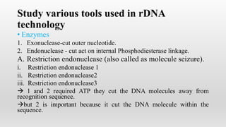 Study various tools used in rDNA
technology
• Enzymes
1. Exonuclease-cut outer nucleotide.
2. Endonuclease - cut act on internal Phosphodiesterase linkage.
A. Restriction endonuclease (also called as molecule seizure).
i. Restriction endonuclease 1
ii. Restriction endonuclease2
iii. Restriction endonuclease3
 1 and 2 required ATP they cut the DNA molecules away from
recognition sequence.
but 2 is important because it cut the DNA molecule within the
sequence.
 