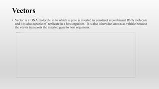 Vectors
• Vector is a DNA molecule in to which a gene is inserted to construct recombinant DNA molecule
and it is also capable of replicate in a host organism. It is also otherwise known as vehicle because
the vector transports the inserted gene to host organisms.
 
