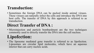 Transduction:
• Sometimes the foreign DNA can be packed inside animal viruses.
These viruses can naturally infect the cells and introduce the DNA into
host cells. The transfer of DNA by this approach is referred to as
transduction.
Direct Transfer of DNA :
• Microinjection and particle bombardment are the two techniques
commonly used to directly transfer the DNA into the cell nucleus.
Lipofection:
• The liposome mediated gene transfer is referred to as lipofection.
Liposomes are circular lipid molecules, which have an aqueous
interior that can carry nucleic acids.
 
