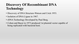 Discovery Of Recombinant DNA
Technology
• Discovery of DNA Structure-Watson and Crick 1953.
• Isolation of DNA Ligase in 1967.
• rDNA Technology Developed by Paul Berg.
• Cohen and Bayer in 1973 produced 1st plasmid vector capable of
being replicated with bacterial host.
 