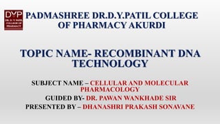 PADMASHREE DR.D.Y.PATIL COLLEGE
OF PHARMACY AKURDI
TOPIC NAME- RECOMBINANT DNA
TECHNOLOGY
SUBJECT NAME – CELLULAR AND MOLECULAR
PHARMACOLOGY
GUIDED BY- DR. PAWAN WANKHADE SIR
PRESENTED BY – DHANASHRI PRAKASH SONAVANE
 