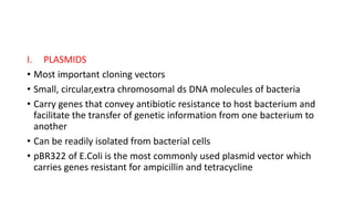 I. PLASMIDS
• Most important cloning vectors
• Small, circular,extra chromosomal ds DNA molecules of bacteria
• Carry genes that convey antibiotic resistance to host bacterium and
facilitate the transfer of genetic information from one bacterium to
another
• Can be readily isolated from bacterial cells
• pBR322 of E.Coli is the most commonly used plasmid vector which
carries genes resistant for ampicillin and tetracycline
 