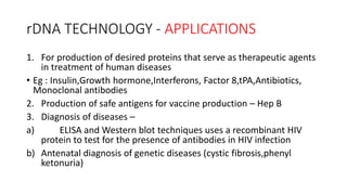 rDNA TECHNOLOGY - APPLICATIONS
1. For production of desired proteins that serve as therapeutic agents
in treatment of human diseases
• Eg : Insulin,Growth hormone,Interferons, Factor 8,tPA,Antibiotics,
Monoclonal antibodies
2. Production of safe antigens for vaccine production – Hep B
3. Diagnosis of diseases –
a) ELISA and Western blot techniques uses a recombinant HIV
protein to test for the presence of antibodies in HIV infection
b) Antenatal diagnosis of genetic diseases (cystic fibrosis,phenyl
ketonuria)
 