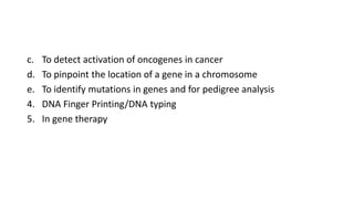 c. To detect activation of oncogenes in cancer
d. To pinpoint the location of a gene in a chromosome
e. To identify mutations in genes and for pedigree analysis
4. DNA Finger Printing/DNA typing
5. In gene therapy
 