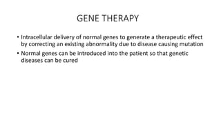 GENE THERAPY
• Intracellular delivery of normal genes to generate a therapeutic effect
by correcting an existing abnormality due to disease causing mutation
• Normal genes can be introduced into the patient so that genetic
diseases can be cured
 