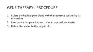 GENE THERAPY - PROCEDURE
1. Isolate the healthy gene along with the sequence controlling its
expression
2. Incorporate this gene into vector as an expression cassette
3. Deliver the vector to the target cells
 