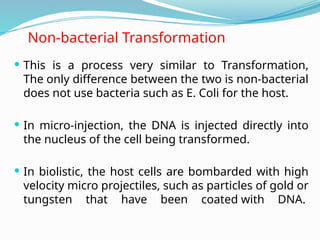 Non-bacterial Transformation
 This is a process very similar to Transformation,
The only difference between the two is non-bacterial
does not use bacteria such as E. Coli for the host.
 In micro-injection, the DNA is injected directly into
the nucleus of the cell being transformed.
 In biolistic, the host cells are bombarded with high
velocity micro projectiles, such as particles of gold or
tungsten that have been coated with DNA.
 