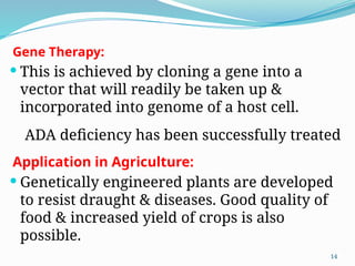 Gene Therapy:
 This is achieved by cloning a gene into a
vector that will readily be taken up &
incorporated into genome of a host cell.
ADA deficiency has been successfully treated
Application in Agriculture:
 Genetically engineered plants are developed
to resist draught & diseases. Good quality of
food & increased yield of crops is also
possible.
14
 