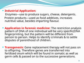  Industrial Application:
Enzymes---use to produce sugars, cheese, detergents.
Protein products---used as food additives, increases
nutritive value, besides imparting flavour.
 Application in forensic medicine: The restriction analysis
pattern of DNA of one individual will be very specific(DNA
fingerprinting, but the pattern will be different from
person to person. Helps to identify criminals & to settle
disputes of parenthood of children.
 Transgenesis: Gene replacement therapy will not pass on
to offspring. Therefore genes are transferred into
fertilized ovum which will be found in somatic as well as
germ cells & passed on to the successive generations.
15
 