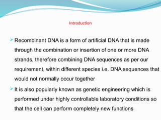 Introduction
 Recombinant DNA is a form of artificial DNA that is made
through the combination or insertion of one or more DNA
strands, therefore combining DNA sequences as per our
requirement, within different species i.e. DNA sequences that
would not normally occur together
 It is also popularly known as genetic engineering which is
performed under highly controllable laboratory conditions so
that the cell can perform completely new functions
 
