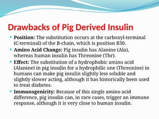 Drawbacks of Pig Derived Insulin
 Position: The substitution occurs at the carboxyl-terminal
(C-terminal) of the B-chain, which is position B30.
 Amino Acid Change: Pig insulin has Alanine (Ala),
whereas human insulin has Threonine (Thr).
 Effect: The substitution of a hydrophobic amino acid
(Alanine) in pig insulin for a hydrophilic one (Threonine) in
humans can make pig insulin slightly less soluble and
slightly slower acting, although it has historically been used
to treat diabetes.
 Immunogenicity: Because of this single amino acid
difference, pig insulin can, in rare cases, trigger an immune
response, although it is very close to human insulin.
 