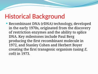 Historical Background
 Recombinant DNA (rDNA) technology, developed
in the early 1970s, originated from the discovery
of restriction enzymes and the ability to splice
DNA. Key milestones include Paul Berg
producing the first recombinant molecule in
1972, and Stanley Cohen and Herbert Boyer
creating the first transgenic organism (using E.
coli) in 1973.
 