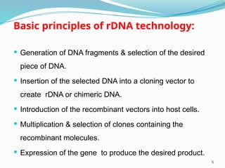 Basic principles of rDNA technology:
 Generation of DNA fragments & selection of the desired
piece of DNA.
 Insertion of the selected DNA into a cloning vector to
create rDNA or chimeric DNA.
 Introduction of the recombinant vectors into host cells.
 Multiplication & selection of clones containing the
recombinant molecules.
 Expression of the gene to produce the desired product.
6
 