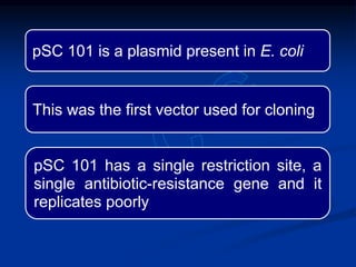 pSC 101 is a plasmid present in E. coli
This was the first vector used for cloning
pSC 101 has a single restriction site, a
single antibiotic-resistance gene and it
replicates poorly
 