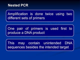 Amplification is done twice using two
different sets of primers
One pair of primers is used first to
produce a DNA product
This may contain unintended DNA
sequences besides the intended target
Nested PCR
 