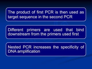 The product of first PCR is then used as
target sequence in the second PCR
Different primers are used that bind
downstream from the primers used first
Nested PCR increases the specificity of
DNA amplification
 