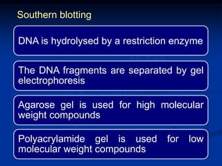 DNA is hydrolysed by a restriction enzyme
The DNA fragments are separated by gel
electrophoresis
Agarose gel is used for high molecular
weight compounds
Polyacrylamide gel is used for low
molecular weight compounds
Southern blotting
 
