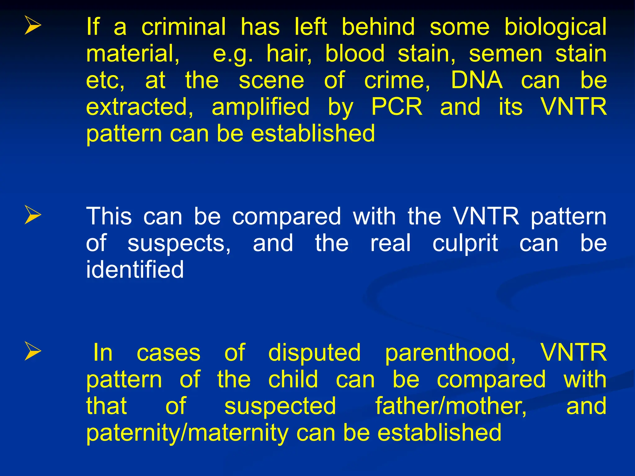  If a criminal has left behind some biological
material, e.g. hair, blood stain, semen stain
etc, at the scene of crime, DNA can be
extracted, amplified by PCR and its VNTR
pattern can be established
 This can be compared with the VNTR pattern
of suspects, and the real culprit can be
identified
 In cases of disputed parenthood, VNTR
pattern of the child can be compared with
that of suspected father/mother, and
paternity/maternity can be established
 
